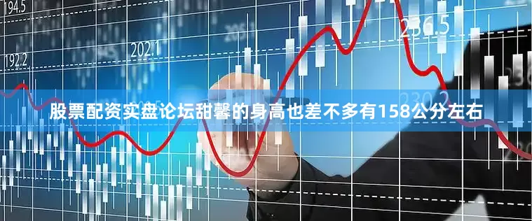 股票配资实盘论坛甜馨的身高也差不多有158公分左右