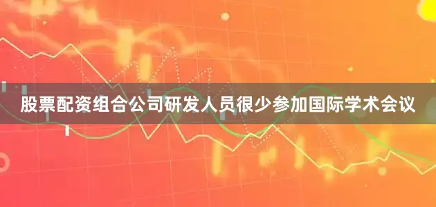 股票配资组合公司研发人员很少参加国际学术会议