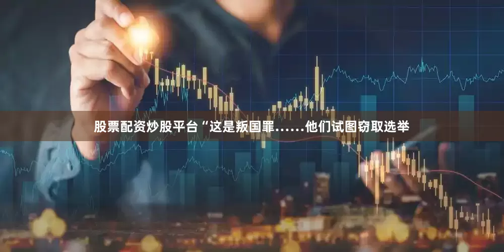 股票配资炒股平台“这是叛国罪……他们试图窃取选举