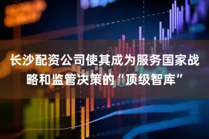 长沙配资公司使其成为服务国家战略和监管决策的“顶级智库”